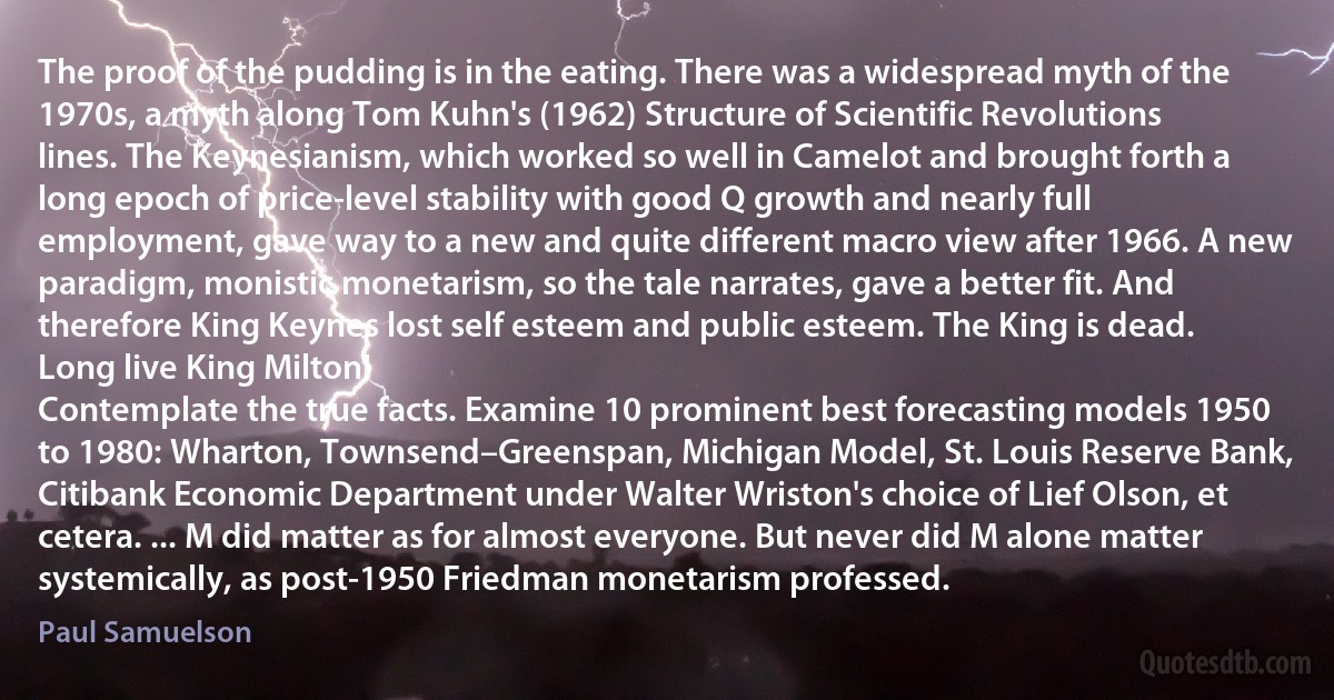 The proof of the pudding is in the eating. There was a widespread myth of the 1970s, a myth along Tom Kuhn's (1962) Structure of Scientific Revolutions lines. The Keynesianism, which worked so well in Camelot and brought forth a long epoch of price-level stability with good Q growth and nearly full employment, gave way to a new and quite different macro view after 1966. A new paradigm, monistic monetarism, so the tale narrates, gave a better fit. And therefore King Keynes lost self esteem and public esteem. The King is dead. Long live King Milton!
Contemplate the true facts. Examine 10 prominent best forecasting models 1950 to 1980: Wharton, Townsend–Greenspan, Michigan Model, St. Louis Reserve Bank, Citibank Economic Department under Walter Wriston's choice of Lief Olson, et cetera. ... M did matter as for almost everyone. But never did M alone matter systemically, as post-1950 Friedman monetarism professed. (Paul Samuelson)