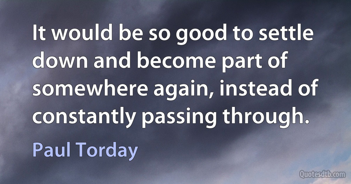 It would be so good to settle down and become part of somewhere again, instead of constantly passing through. (Paul Torday)