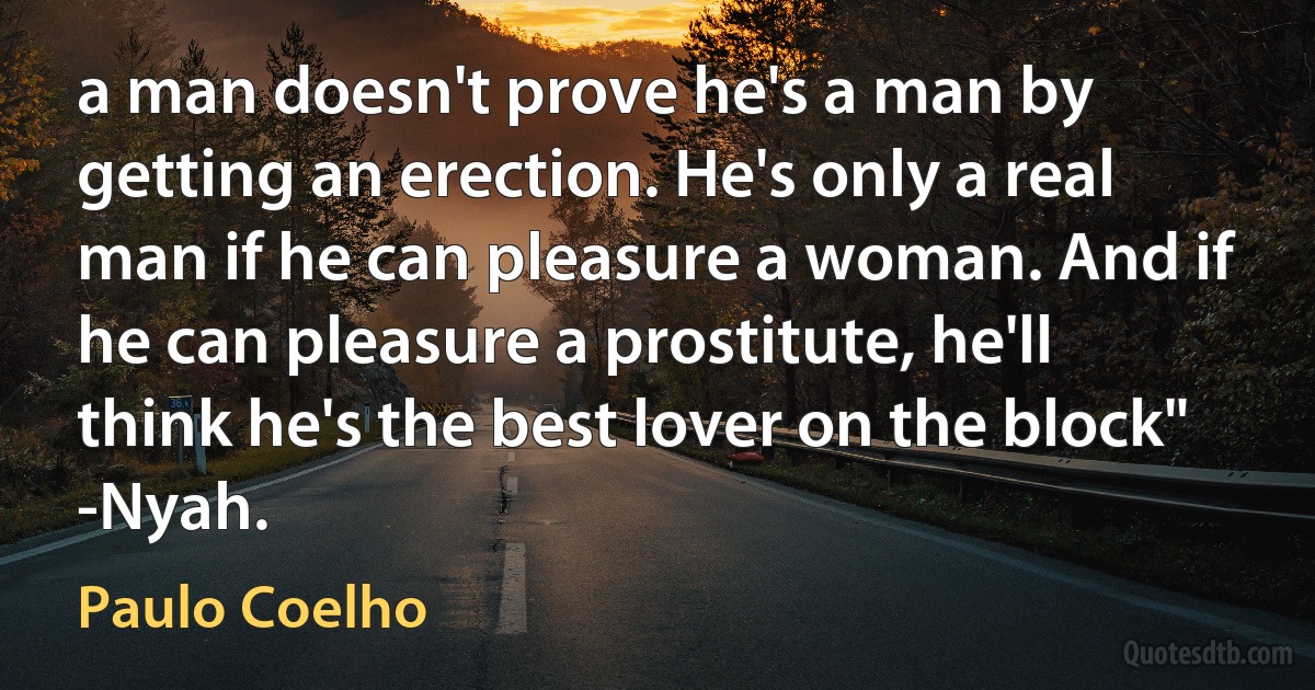 a man doesn't prove he's a man by getting an erection. He's only a real man if he can pleasure a woman. And if he can pleasure a prostitute, he'll think he's the best lover on the block" -Nyah. (Paulo Coelho)