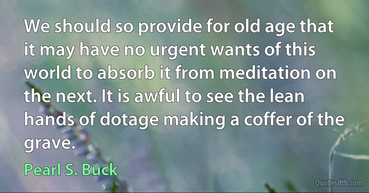 We should so provide for old age that it may have no urgent wants of this world to absorb it from meditation on the next. It is awful to see the lean hands of dotage making a coffer of the grave. (Pearl S. Buck)