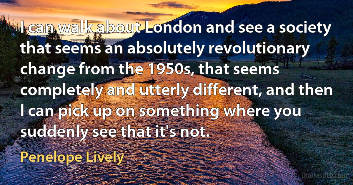 I can walk about London and see a society that seems an absolutely revolutionary change from the 1950s, that seems completely and utterly different, and then I can pick up on something where you suddenly see that it's not. (Penelope Lively)