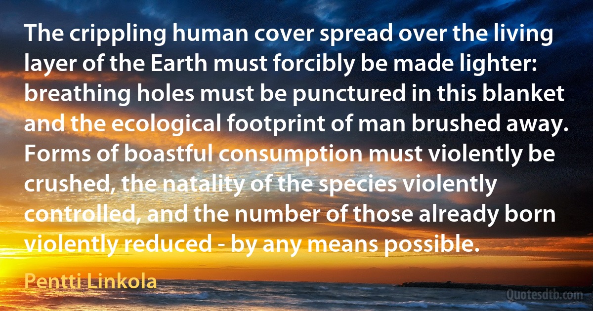 The crippling human cover spread over the living layer of the Earth must forcibly be made lighter: breathing holes must be punctured in this blanket and the ecological footprint of man brushed away. Forms of boastful consumption must violently be crushed, the natality of the species violently controlled, and the number of those already born violently reduced - by any means possible. (Pentti Linkola)