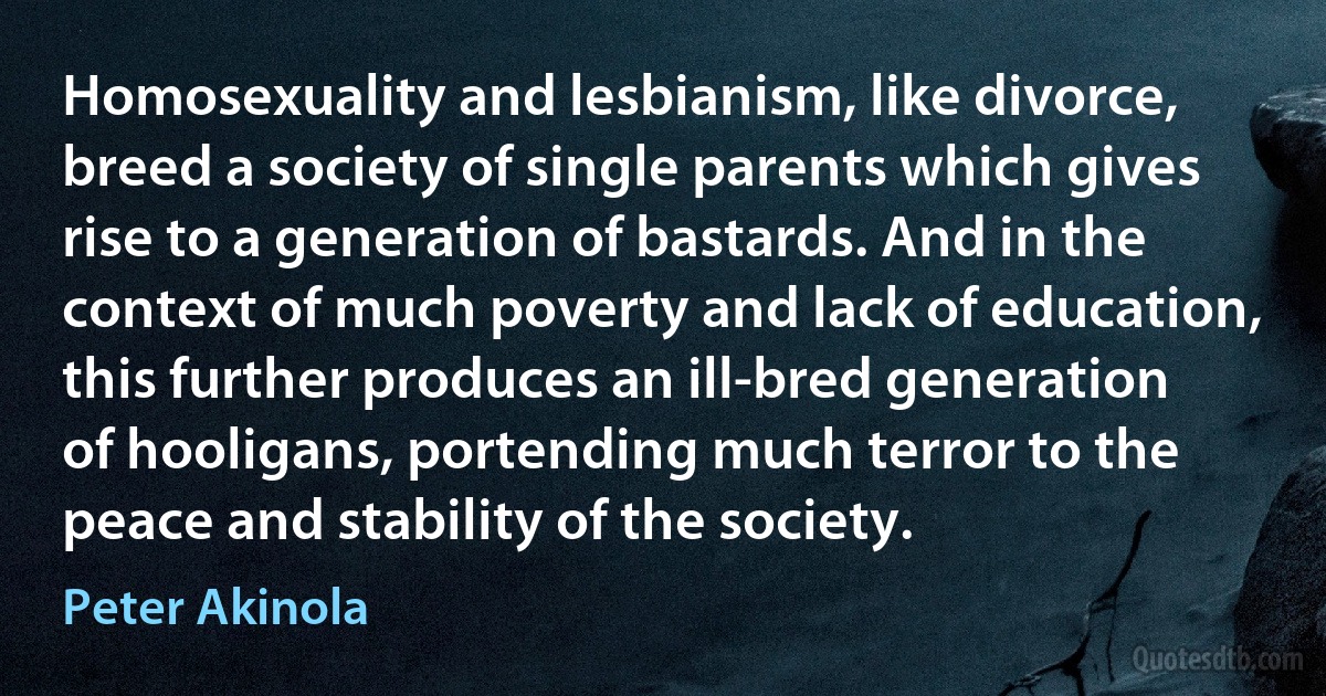 Homosexuality and lesbianism, like divorce, breed a society of single parents which gives rise to a generation of bastards. And in the context of much poverty and lack of education, this further produces an ill-bred generation of hooligans, portending much terror to the peace and stability of the society. (Peter Akinola)