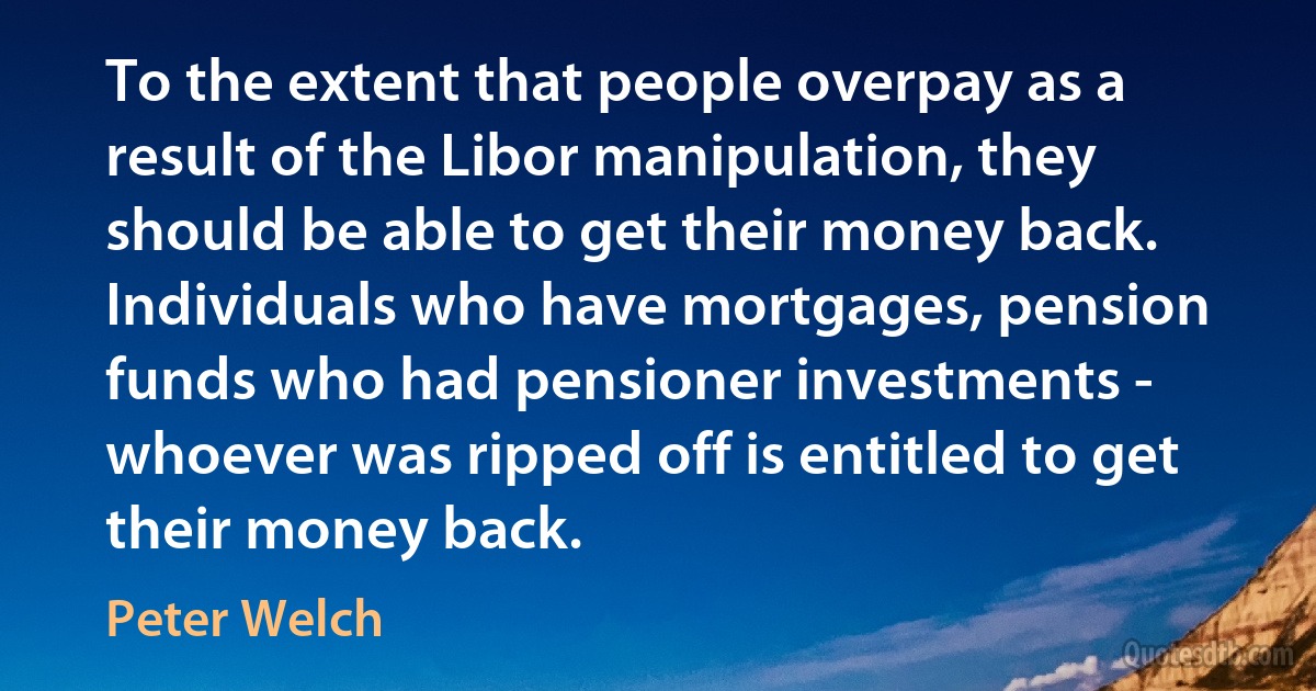 To the extent that people overpay as a result of the Libor manipulation, they should be able to get their money back. Individuals who have mortgages, pension funds who had pensioner investments - whoever was ripped off is entitled to get their money back. (Peter Welch)