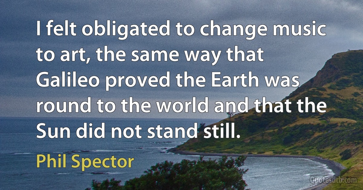 I felt obligated to change music to art, the same way that Galileo proved the Earth was round to the world and that the Sun did not stand still. (Phil Spector)