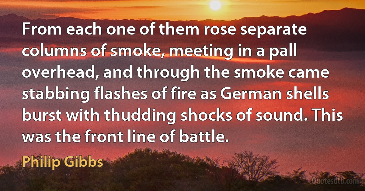 From each one of them rose separate columns of smoke, meeting in a pall overhead, and through the smoke came stabbing flashes of fire as German shells burst with thudding shocks of sound. This was the front line of battle. (Philip Gibbs)