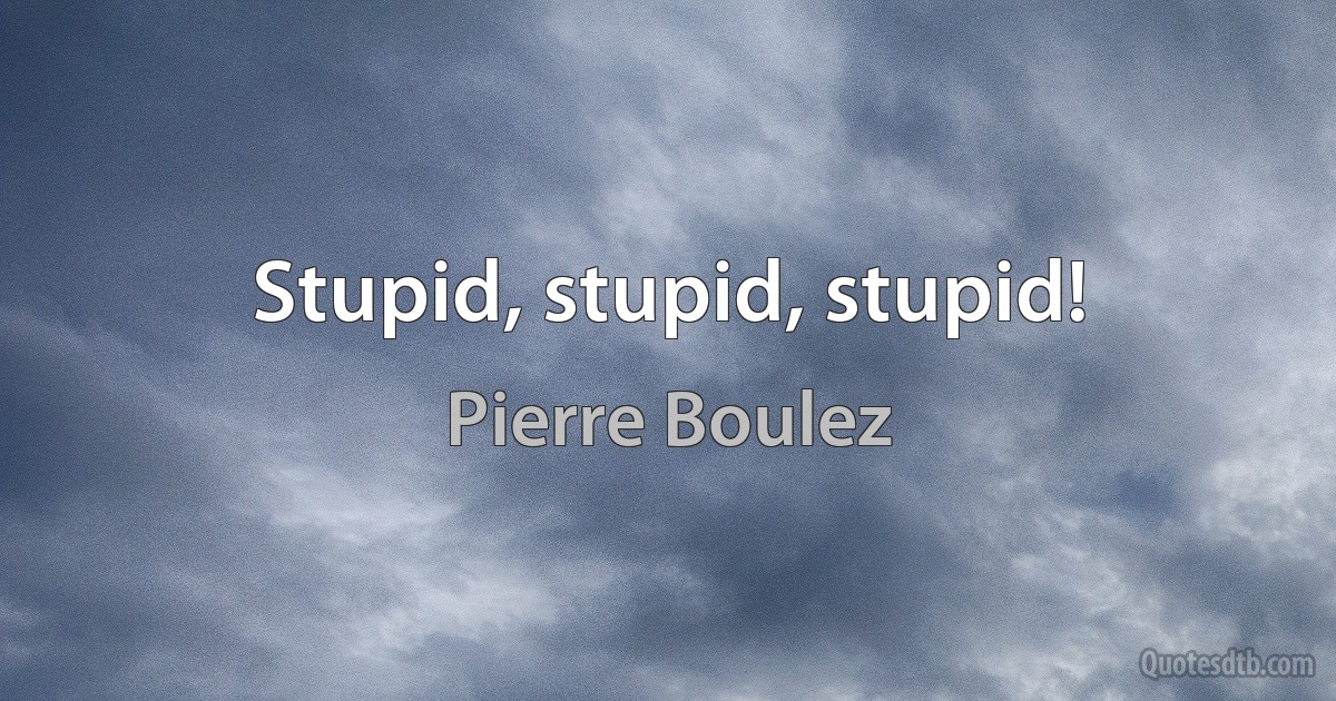 Stupid, stupid, stupid! (Pierre Boulez)