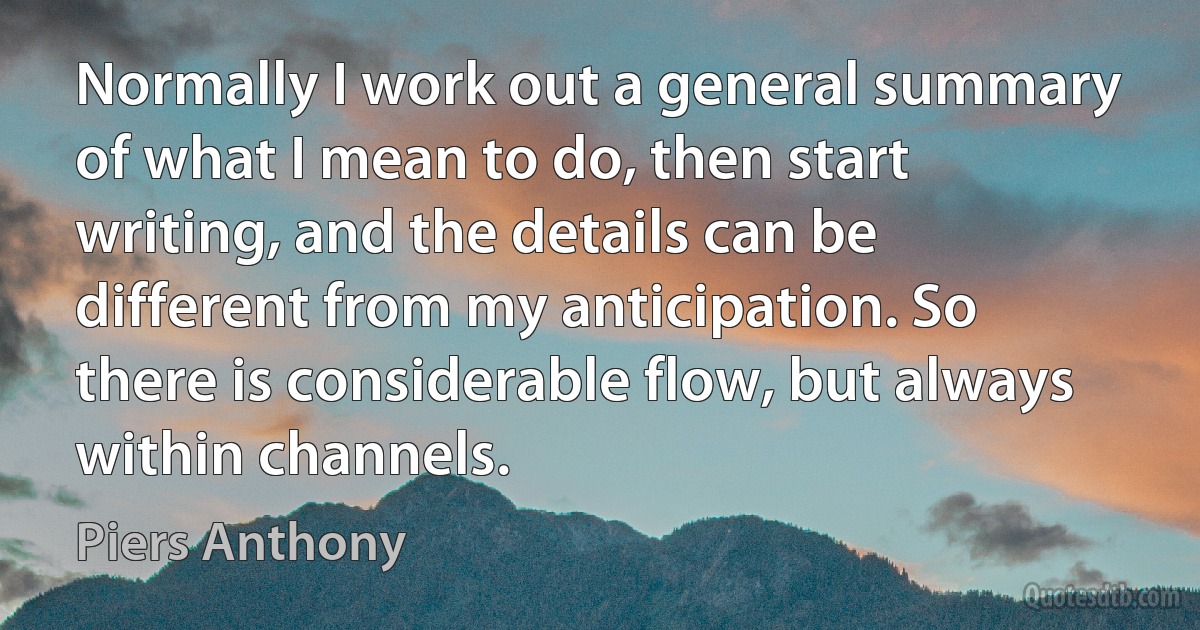 Normally I work out a general summary of what I mean to do, then start writing, and the details can be different from my anticipation. So there is considerable flow, but always within channels. (Piers Anthony)