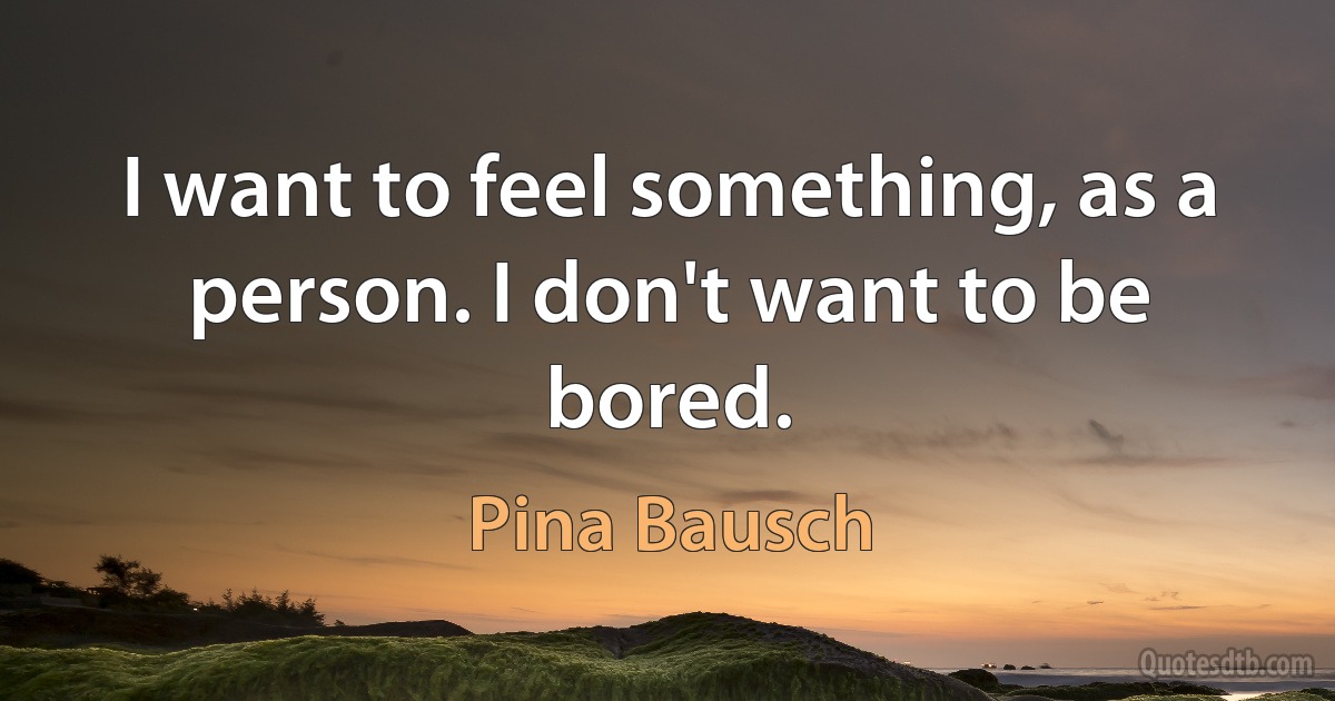 I want to feel something, as a person. I don't want to be bored. (Pina Bausch)