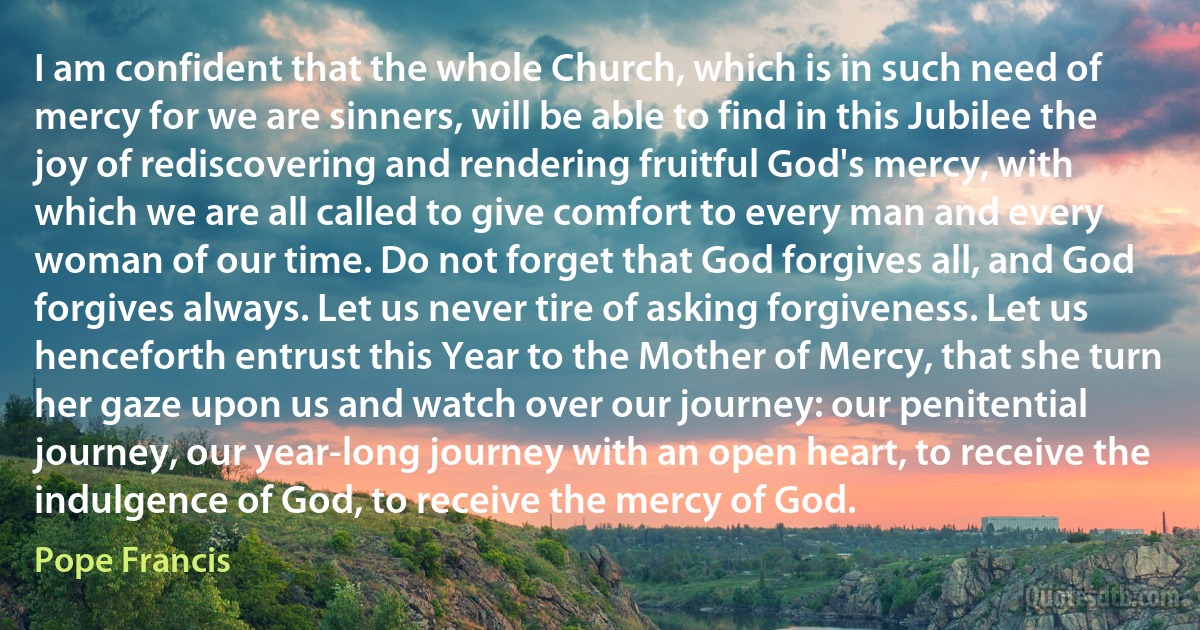 I am confident that the whole Church, which is in such need of mercy for we are sinners, will be able to find in this Jubilee the joy of rediscovering and rendering fruitful God's mercy, with which we are all called to give comfort to every man and every woman of our time. Do not forget that God forgives all, and God forgives always. Let us never tire of asking forgiveness. Let us henceforth entrust this Year to the Mother of Mercy, that she turn her gaze upon us and watch over our journey: our penitential journey, our year-long journey with an open heart, to receive the indulgence of God, to receive the mercy of God. (Pope Francis)