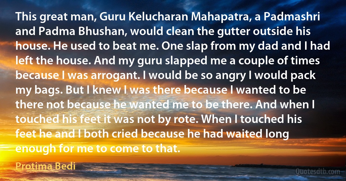 This great man, Guru Kelucharan Mahapatra, a Padmashri and Padma Bhushan, would clean the gutter outside his house. He used to beat me. One slap from my dad and I had left the house. And my guru slapped me a couple of times because I was arrogant. I would be so angry I would pack my bags. But I knew I was there because I wanted to be there not because he wanted me to be there. And when I touched his feet it was not by rote. When I touched his feet he and I both cried because he had waited long enough for me to come to that. (Protima Bedi)