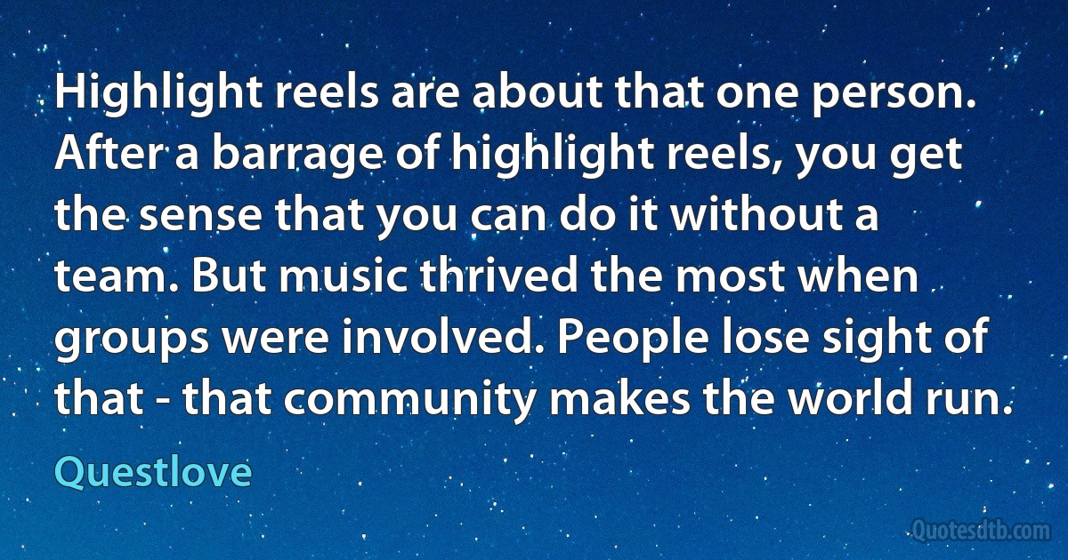 Highlight reels are about that one person. After a barrage of highlight reels, you get the sense that you can do it without a team. But music thrived the most when groups were involved. People lose sight of that - that community makes the world run. (Questlove)