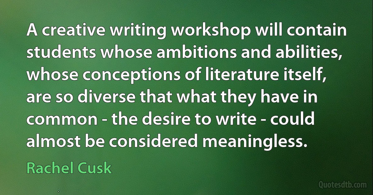 A creative writing workshop will contain students whose ambitions and abilities, whose conceptions of literature itself, are so diverse that what they have in common - the desire to write - could almost be considered meaningless. (Rachel Cusk)