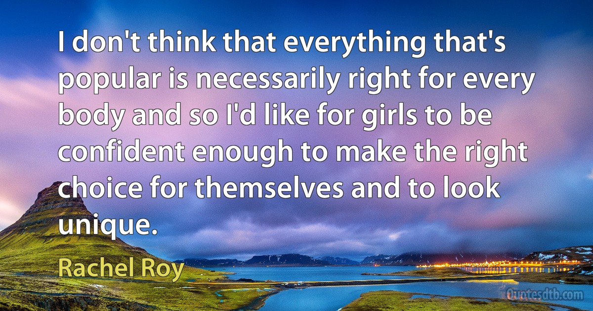 I don't think that everything that's popular is necessarily right for every body and so I'd like for girls to be confident enough to make the right choice for themselves and to look unique. (Rachel Roy)