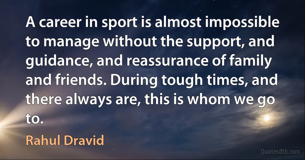 A career in sport is almost impossible to manage without the support, and guidance, and reassurance of family and friends. During tough times, and there always are, this is whom we go to. (Rahul Dravid)