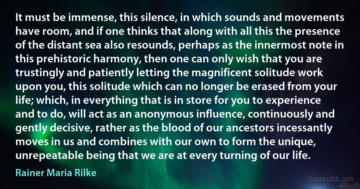 It must be immense, this silence, in which sounds and movements have room, and if one thinks that along with all this the presence of the distant sea also resounds, perhaps as the innermost note in this prehistoric harmony, then one can only wish that you are trustingly and patiently letting the magnificent solitude work upon you, this solitude which can no longer be erased from your life; which, in everything that is in store for you to experience and to do, will act as an anonymous influence, continuously and gently decisive, rather as the blood of our ancestors incessantly moves in us and combines with our own to form the unique, unrepeatable being that we are at every turning of our life. (Rainer Maria Rilke)