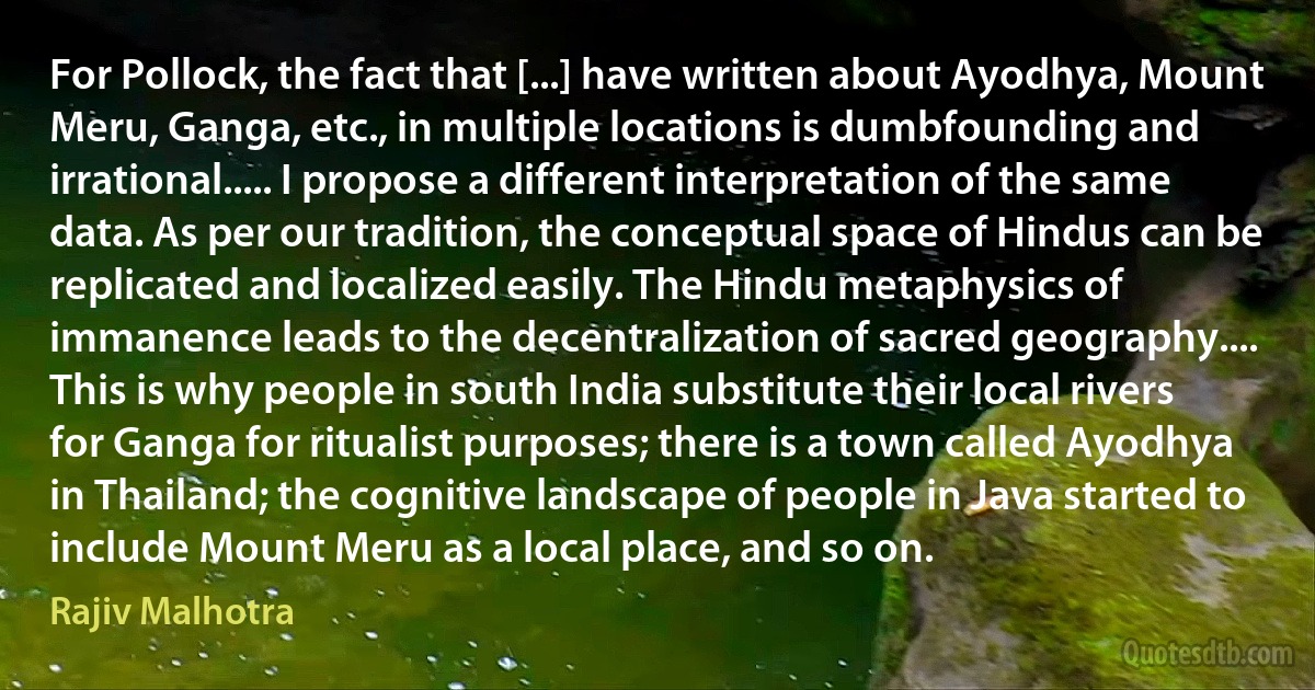 For Pollock, the fact that [...] have written about Ayodhya, Mount Meru, Ganga, etc., in multiple locations is dumbfounding and irrational..... I propose a different interpretation of the same data. As per our tradition, the conceptual space of Hindus can be replicated and localized easily. The Hindu metaphysics of immanence leads to the decentralization of sacred geography.... This is why people in south India substitute their local rivers for Ganga for ritualist purposes; there is a town called Ayodhya in Thailand; the cognitive landscape of people in Java started to include Mount Meru as a local place, and so on. (Rajiv Malhotra)