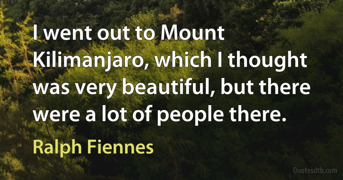 I went out to Mount Kilimanjaro, which I thought was very beautiful, but there were a lot of people there. (Ralph Fiennes)