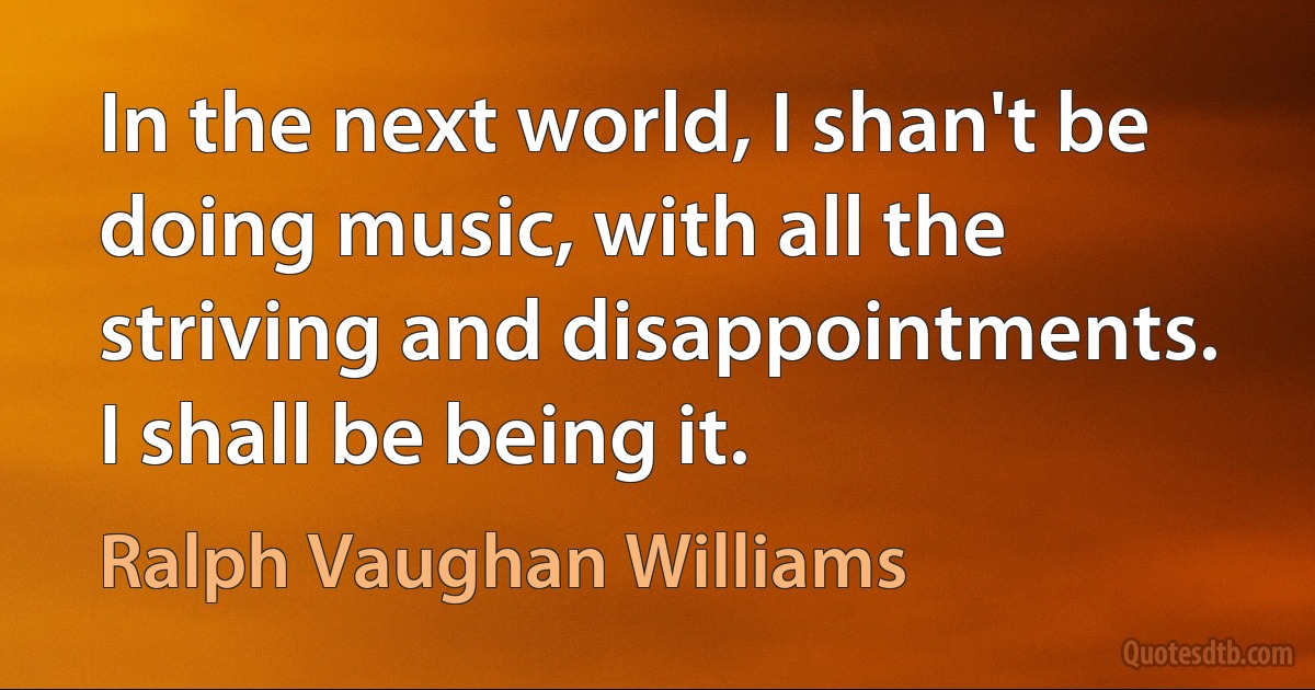 In the next world, I shan't be doing music, with all the striving and disappointments. I shall be being it. (Ralph Vaughan Williams)