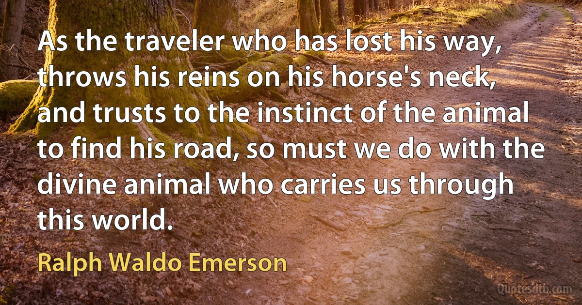 As the traveler who has lost his way, throws his reins on his horse's neck, and trusts to the instinct of the animal to find his road, so must we do with the divine animal who carries us through this world. (Ralph Waldo Emerson)