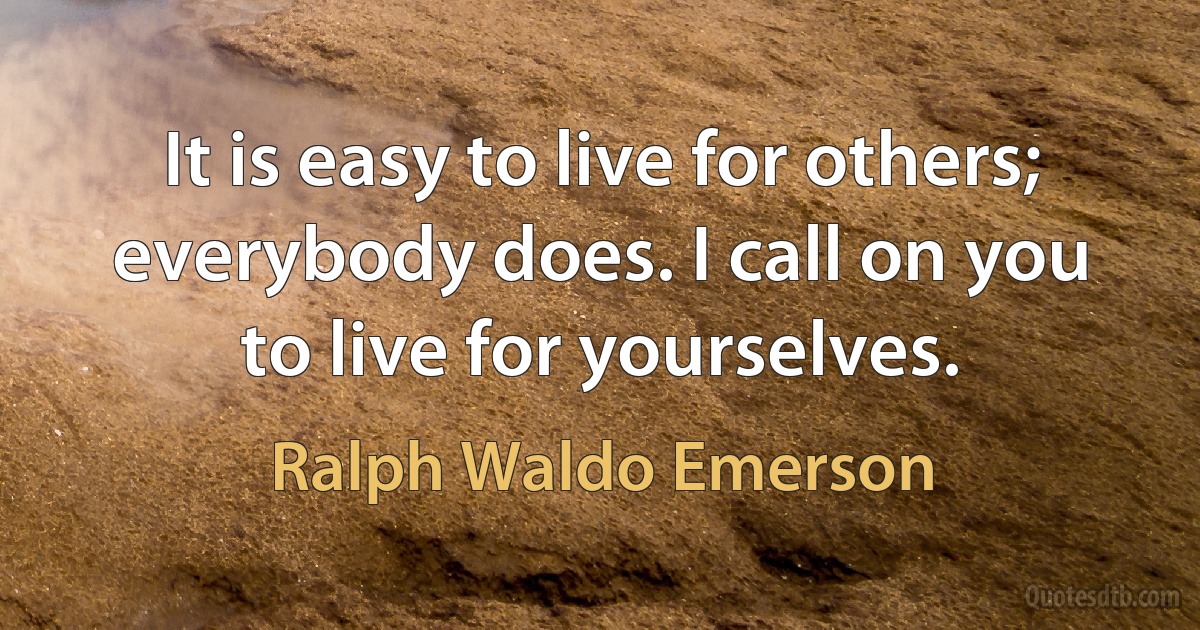 It is easy to live for others; everybody does. I call on you to live for yourselves. (Ralph Waldo Emerson)