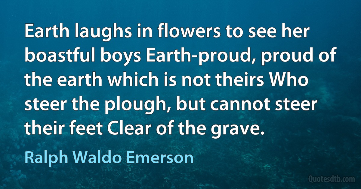 Earth laughs in flowers to see her boastful boys Earth-proud, proud of the earth which is not theirs Who steer the plough, but cannot steer their feet Clear of the grave. (Ralph Waldo Emerson)