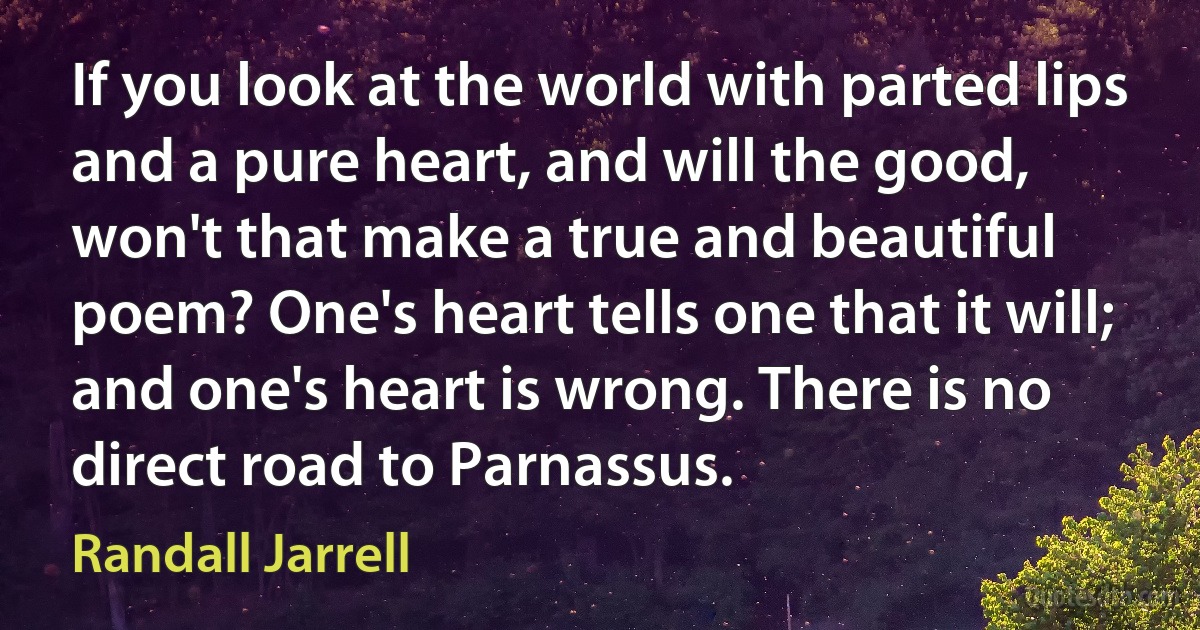 If you look at the world with parted lips and a pure heart, and will the good, won't that make a true and beautiful poem? One's heart tells one that it will; and one's heart is wrong. There is no direct road to Parnassus. (Randall Jarrell)