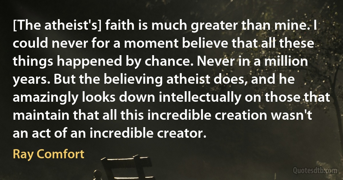 [The atheist's] faith is much greater than mine. I could never for a moment believe that all these things happened by chance. Never in a million years. But the believing atheist does, and he amazingly looks down intellectually on those that maintain that all this incredible creation wasn't an act of an incredible creator. (Ray Comfort)