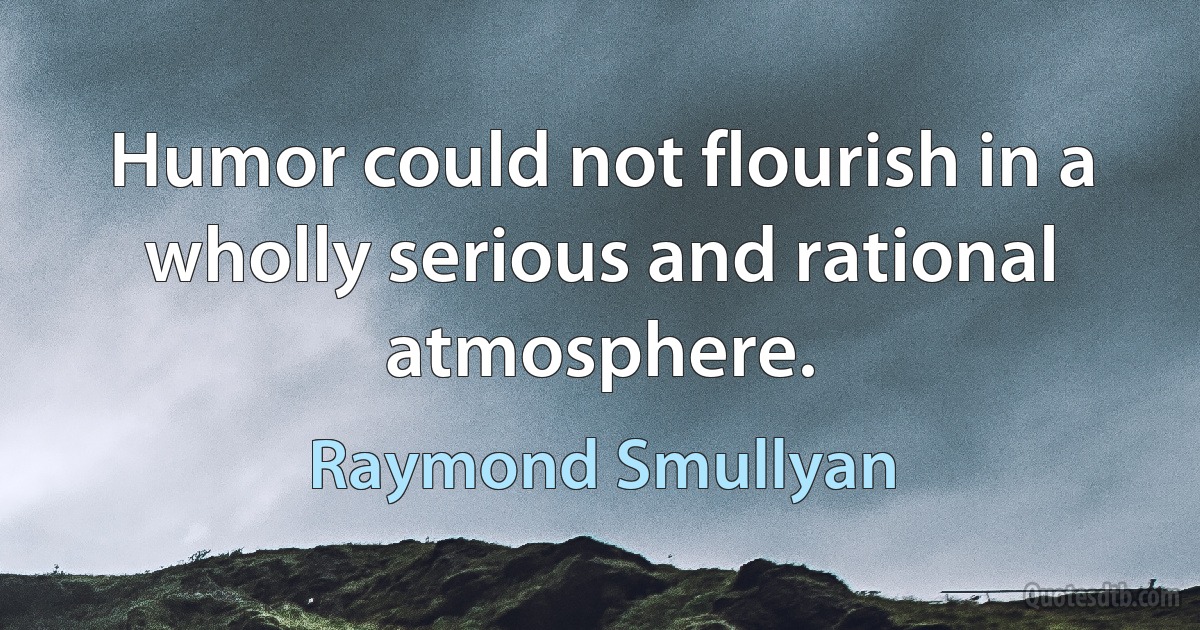 Humor could not flourish in a wholly serious and rational atmosphere. (Raymond Smullyan)