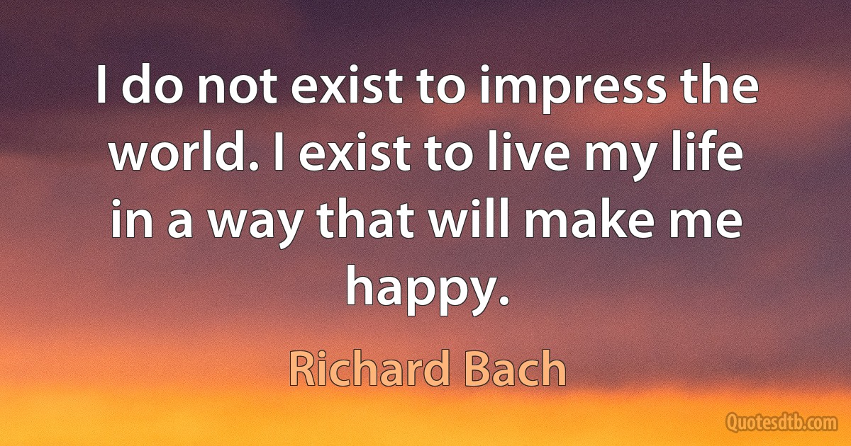 I do not exist to impress the world. I exist to live my life in a way that will make me happy. (Richard Bach)