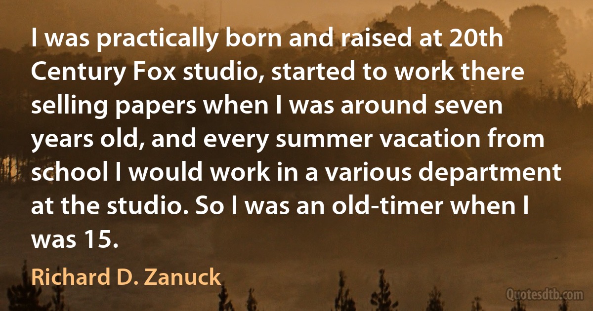 I was practically born and raised at 20th Century Fox studio, started to work there selling papers when I was around seven years old, and every summer vacation from school I would work in a various department at the studio. So I was an old-timer when I was 15. (Richard D. Zanuck)