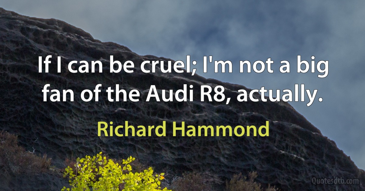 If I can be cruel; I'm not a big fan of the Audi R8, actually. (Richard Hammond)