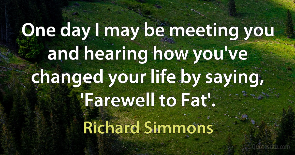 One day I may be meeting you and hearing how you've changed your life by saying, 'Farewell to Fat'. (Richard Simmons)