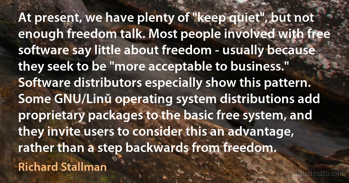 At present, we have plenty of "keep quiet", but not enough freedom talk. Most people involved with free software say little about freedom - usually because they seek to be "more acceptable to business." Software distributors especially show this pattern. Some GNU/Linŭ operating system distributions add proprietary packages to the basic free system, and they invite users to consider this an advantage, rather than a step backwards from freedom. (Richard Stallman)