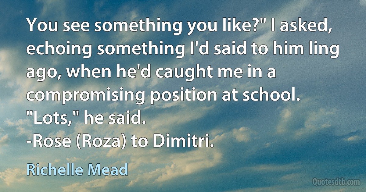 You see something you like?" I asked, echoing something I'd said to him ling ago, when he'd caught me in a compromising position at school.
"Lots," he said.
-Rose (Roza) to Dimitri. (Richelle Mead)