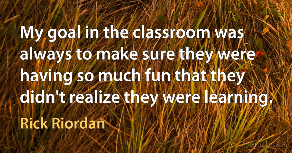 My goal in the classroom was always to make sure they were having so much fun that they didn't realize they were learning. (Rick Riordan)