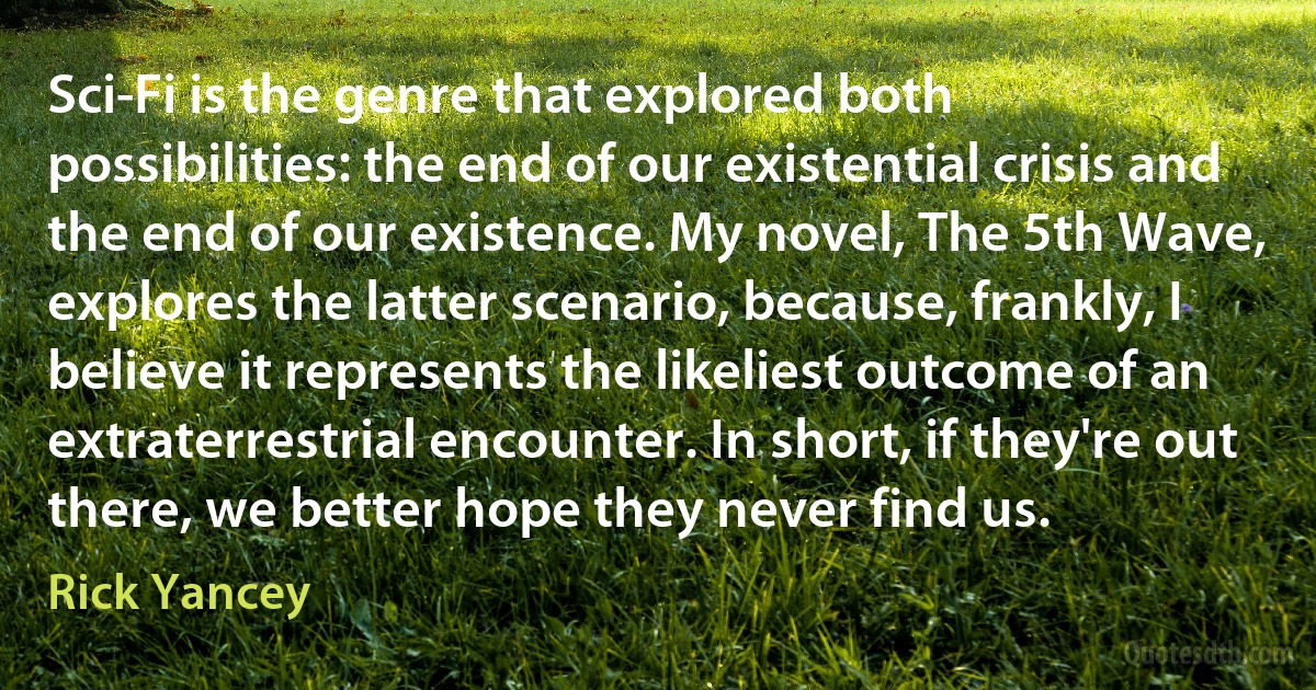 Sci-Fi is the genre that explored both possibilities: the end of our existential crisis and the end of our existence. My novel, The 5th Wave, explores the latter scenario, because, frankly, I believe it represents the likeliest outcome of an extraterrestrial encounter. In short, if they're out there, we better hope they never find us. (Rick Yancey)