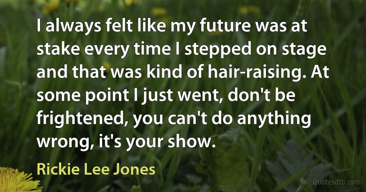 I always felt like my future was at stake every time I stepped on stage and that was kind of hair-raising. At some point I just went, don't be frightened, you can't do anything wrong, it's your show. (Rickie Lee Jones)