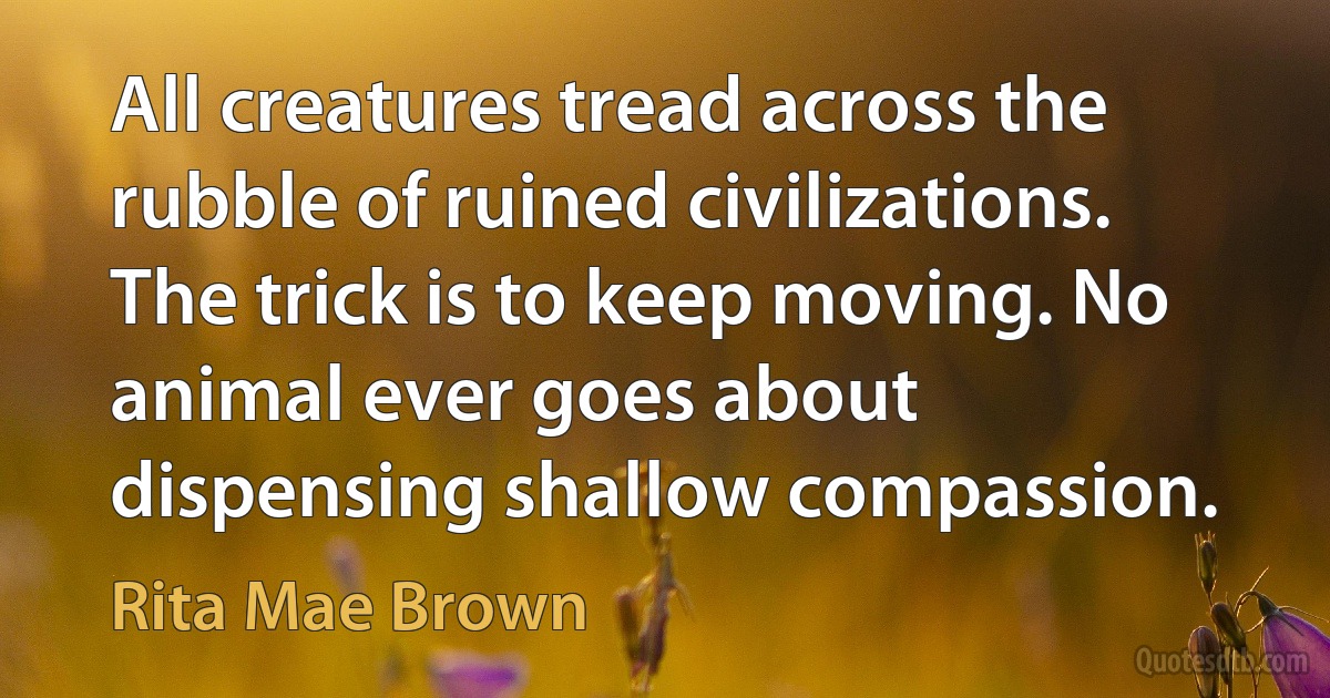 All creatures tread across the rubble of ruined civilizations. The trick is to keep moving. No animal ever goes about dispensing shallow compassion. (Rita Mae Brown)