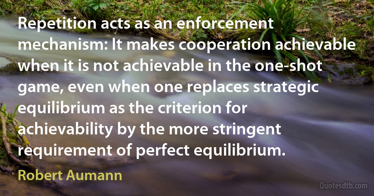 Repetition acts as an enforcement mechanism: It makes cooperation achievable when it is not achievable in the one-shot game, even when one replaces strategic equilibrium as the criterion for achievability by the more stringent requirement of perfect equilibrium. (Robert Aumann)