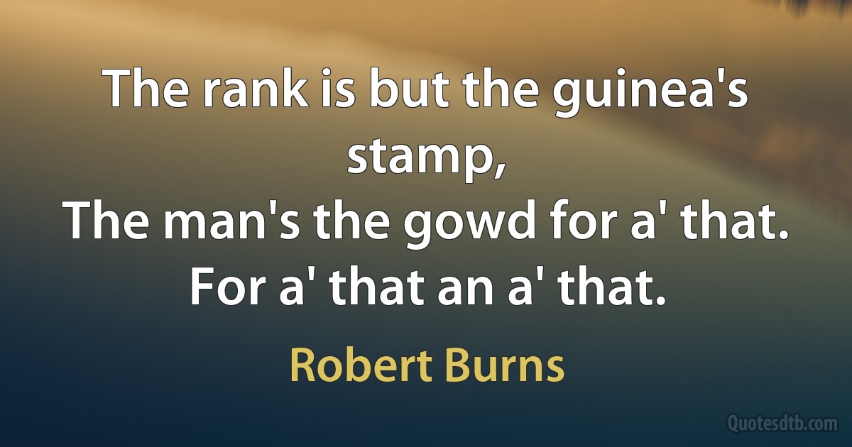 The rank is but the guinea's stamp,
The man's the gowd for a' that.
For a' that an a' that. (Robert Burns)