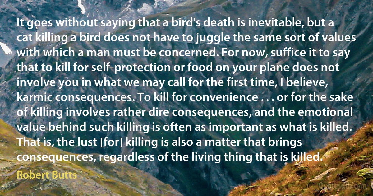 It goes without saying that a bird's death is inevitable, but a cat killing a bird does not have to juggle the same sort of values with which a man must be concerned. For now, suffice it to say that to kill for self-protection or food on your plane does not involve you in what we may call for the first time, I believe, karmic consequences. To kill for convenience . . . or for the sake of killing involves rather dire consequences, and the emotional value behind such killing is often as important as what is killed. That is, the lust [for] killing is also a matter that brings consequences, regardless of the living thing that is killed. (Robert Butts)