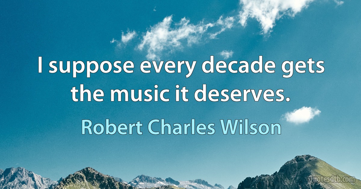 I suppose every decade gets the music it deserves. (Robert Charles Wilson)