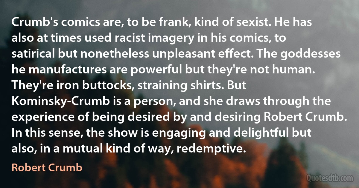 Crumb's comics are, to be frank, kind of sexist. He has also at times used racist imagery in his comics, to satirical but nonetheless unpleasant effect. The goddesses he manufactures are powerful but they're not human. They're iron buttocks, straining shirts. But Kominsky-Crumb is a person, and she draws through the experience of being desired by and desiring Robert Crumb. In this sense, the show is engaging and delightful but also, in a mutual kind of way, redemptive. (Robert Crumb)