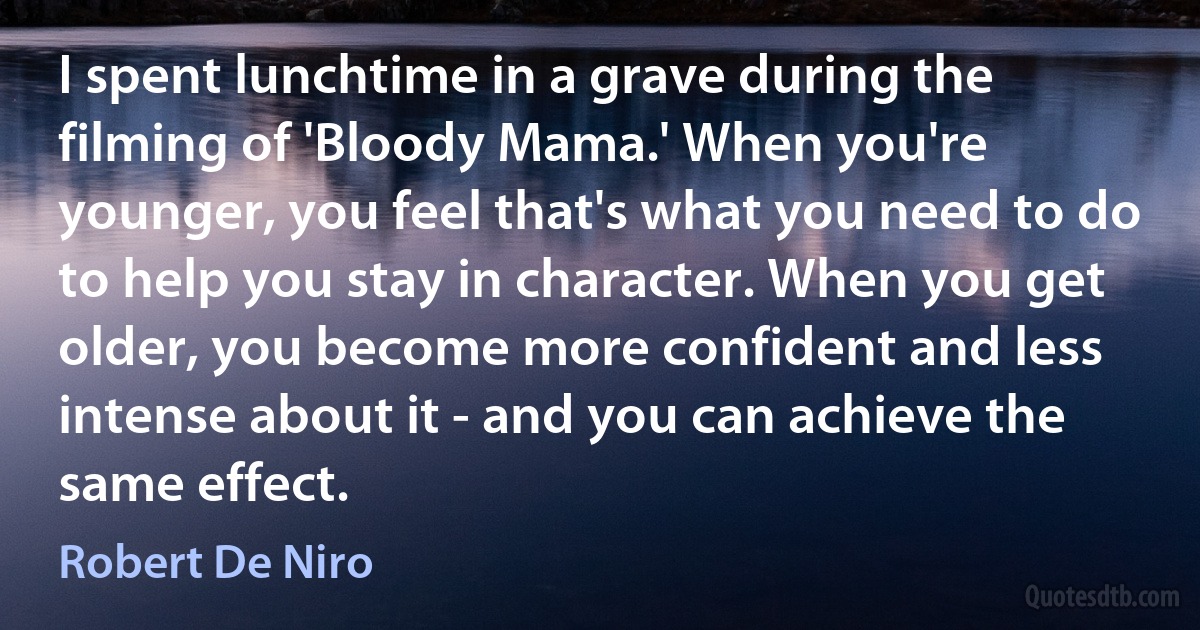 I spent lunchtime in a grave during the filming of 'Bloody Mama.' When you're younger, you feel that's what you need to do to help you stay in character. When you get older, you become more confident and less intense about it - and you can achieve the same effect. (Robert De Niro)