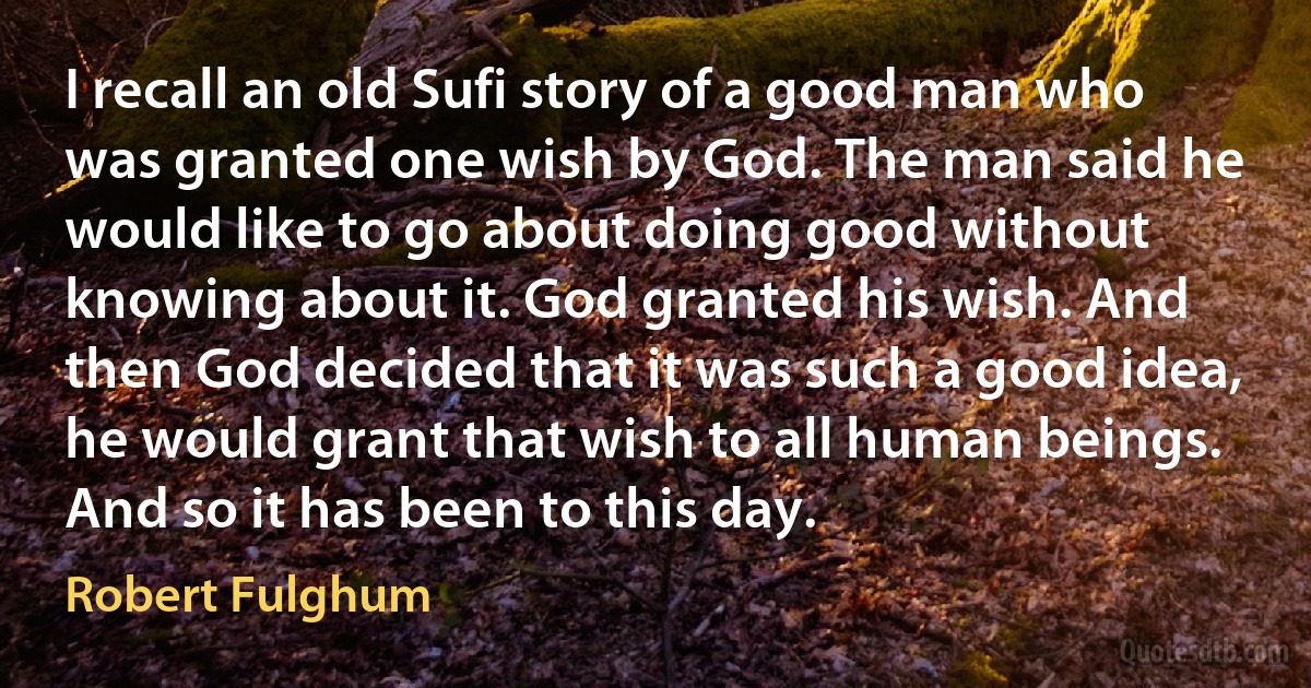 I recall an old Sufi story of a good man who was granted one wish by God. The man said he would like to go about doing good without knowing about it. God granted his wish. And then God decided that it was such a good idea, he would grant that wish to all human beings.
And so it has been to this day. (Robert Fulghum)