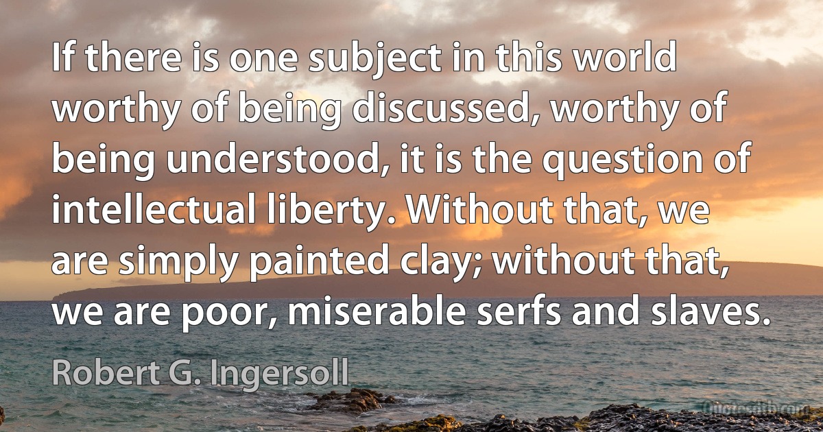 If there is one subject in this world worthy of being discussed, worthy of being understood, it is the question of intellectual liberty. Without that, we are simply painted clay; without that, we are poor, miserable serfs and slaves. (Robert G. Ingersoll)