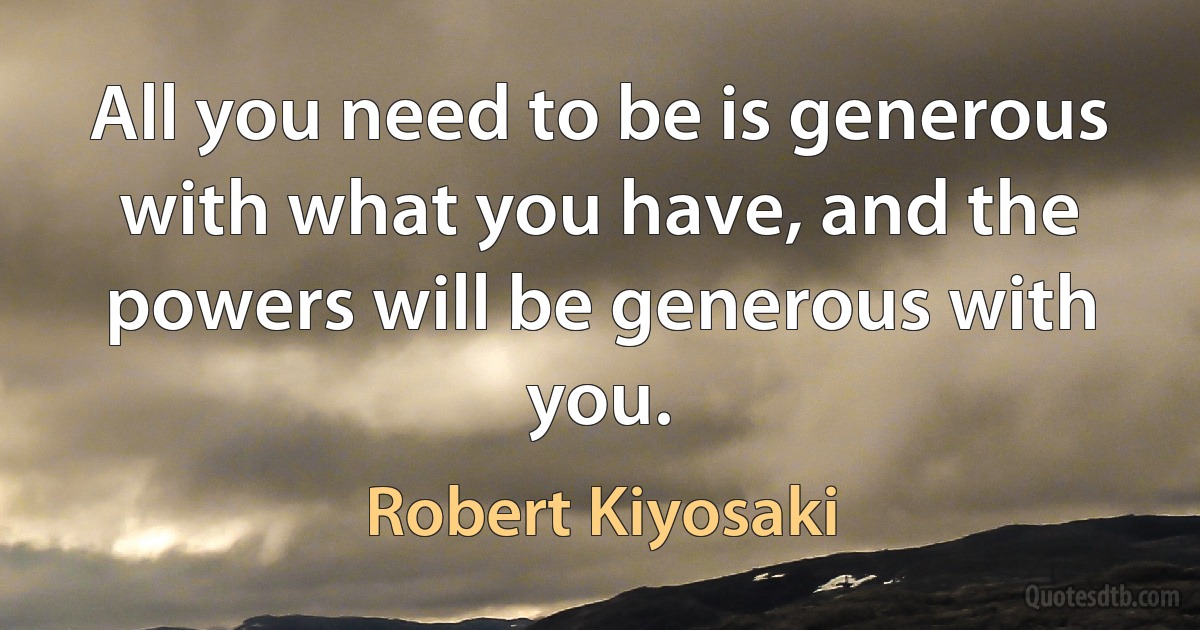 All you need to be is generous with what you have, and the powers will be generous with you. (Robert Kiyosaki)