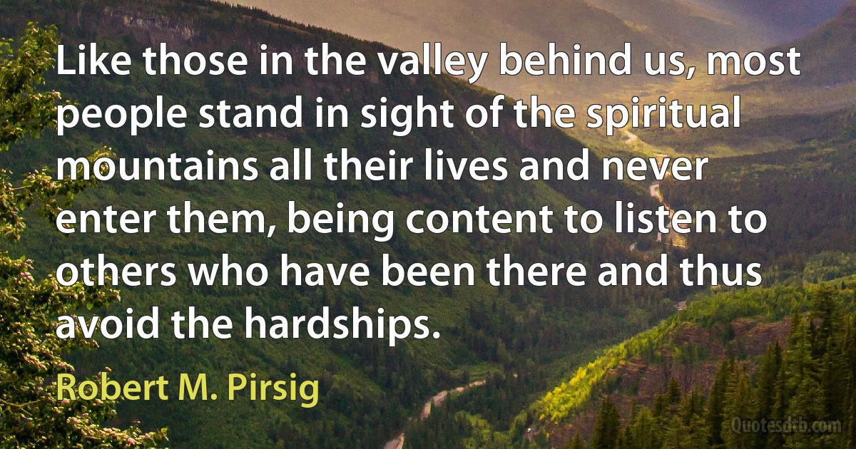 Like those in the valley behind us, most people stand in sight of the spiritual mountains all their lives and never enter them, being content to listen to others who have been there and thus avoid the hardships. (Robert M. Pirsig)