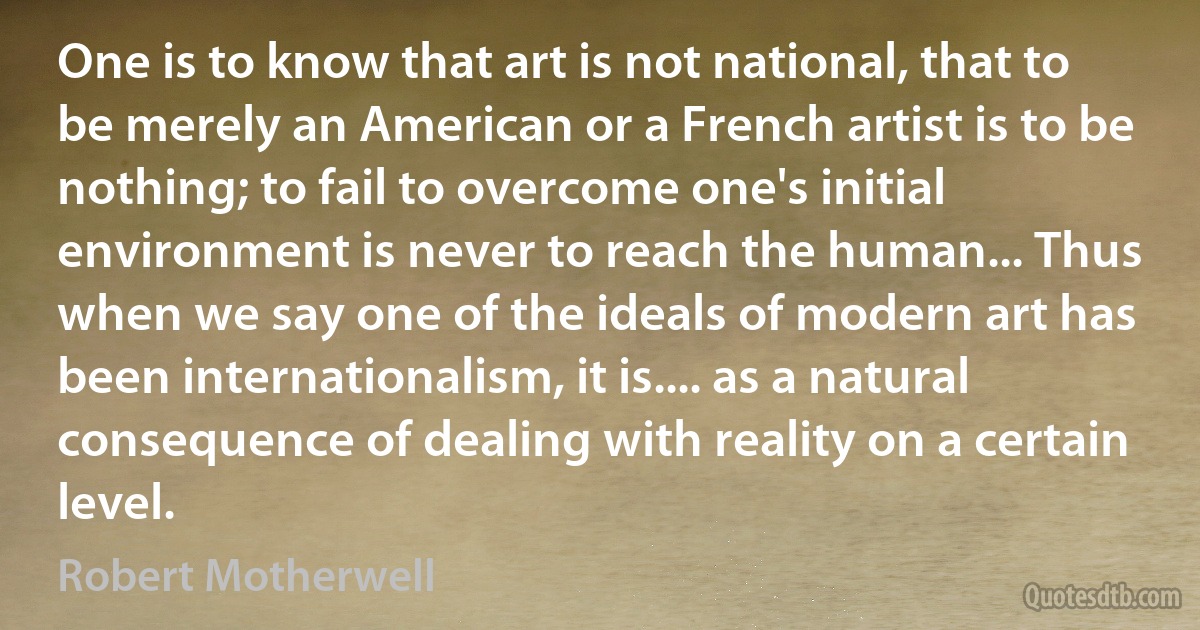 One is to know that art is not national, that to be merely an American or a French artist is to be nothing; to fail to overcome one's initial environment is never to reach the human... Thus when we say one of the ideals of modern art has been internationalism, it is.... as a natural consequence of dealing with reality on a certain level. (Robert Motherwell)